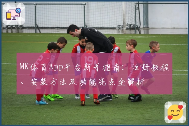 MK体育App平台新手指南：注册教程、安装方法及功能亮点全解析
