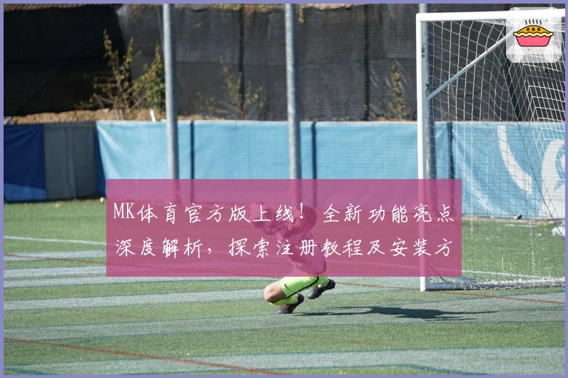 MK体育官方版上线！全新功能亮点深度解析，探索注册教程及安装方法