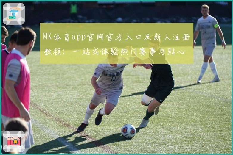MK体育app官网官方入口及新人注册教程：一站式体验热门赛事与贴心功能亮点