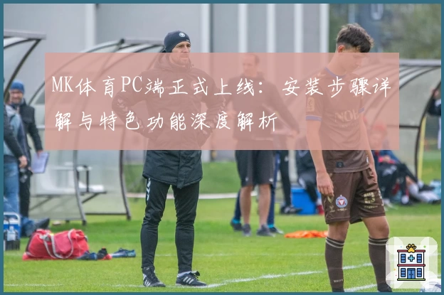 MK体育PC端正式上线:安装步骤详解与特色功能深度解析