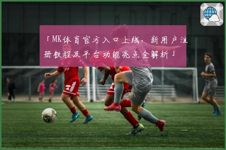 「MK体育官方入口上线，新用户注册教程及平台功能亮点全解析」
