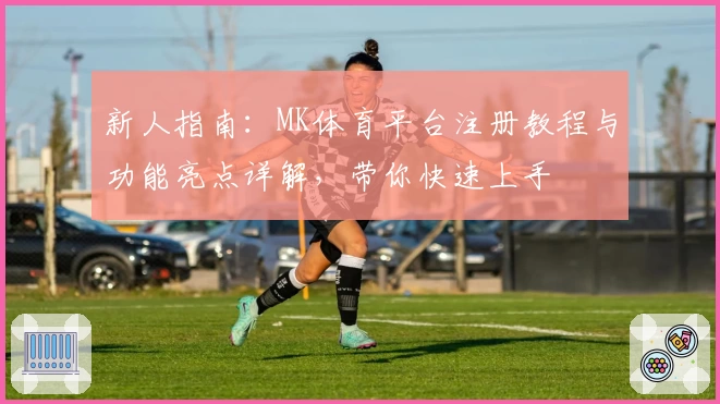 新人指南：MK体育平台注册教程与功能亮点详解，带你快速上手